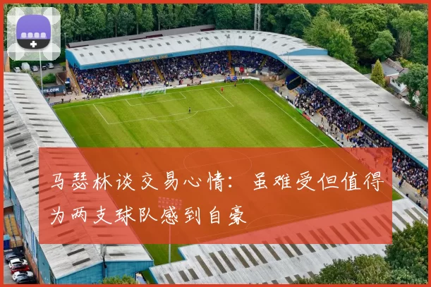 马瑟林谈交易心情：虽难受但值得为两支球队感到自豪