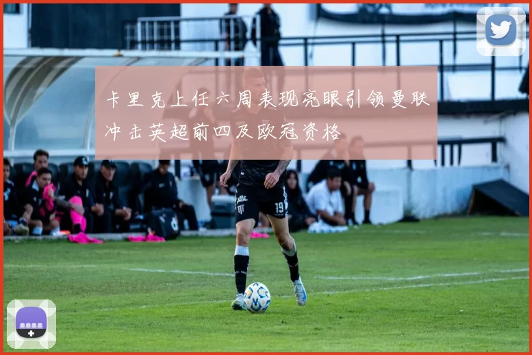 卡里克上任六周表现亮眼引领曼联冲击英超前四及欧冠资格