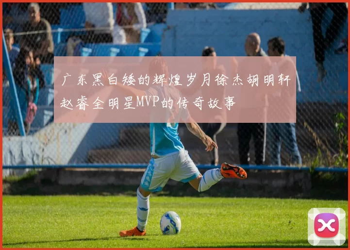 广东黑白矮的辉煌岁月徐杰胡明轩赵睿全明星MVP的传奇故事