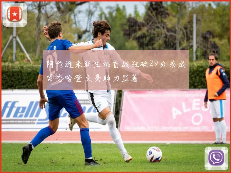 阿伦迎来新生机首战狂砍29分或成常态哈登交易助力显著