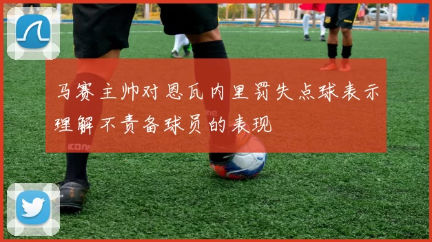 马赛主帅对恩瓦内里罚失点球表示理解不责备球员的表现