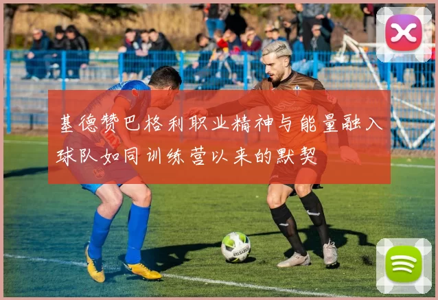 基德赞巴格利职业精神与能量融入球队如同训练营以来的默契