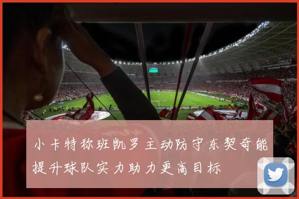 小卡特称班凯罗主动防守东契奇能提升球队实力助力更高目标