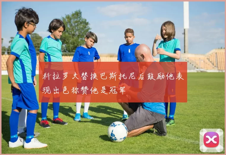 科拉罗夫替换巴斯托尼后鼓励他表现出色称赞他是冠军