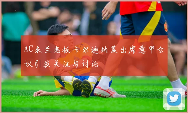 AC米兰老板卡尔迪纳莱出席意甲会议引发关注与讨论