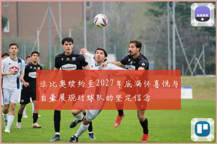 法比奥续约至2027年底满怀喜悦与自豪展现对球队的坚定信念