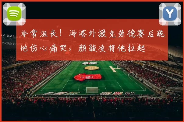 非常沮丧！海港外援克劳德赛后跪地伤心痛哭，颜骏凌将他拉起