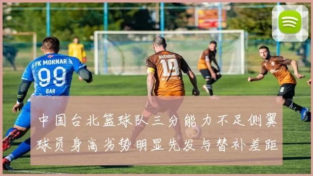 中国台北篮球队三分能力不足侧翼球员身高劣势明显先发与替补差距显著