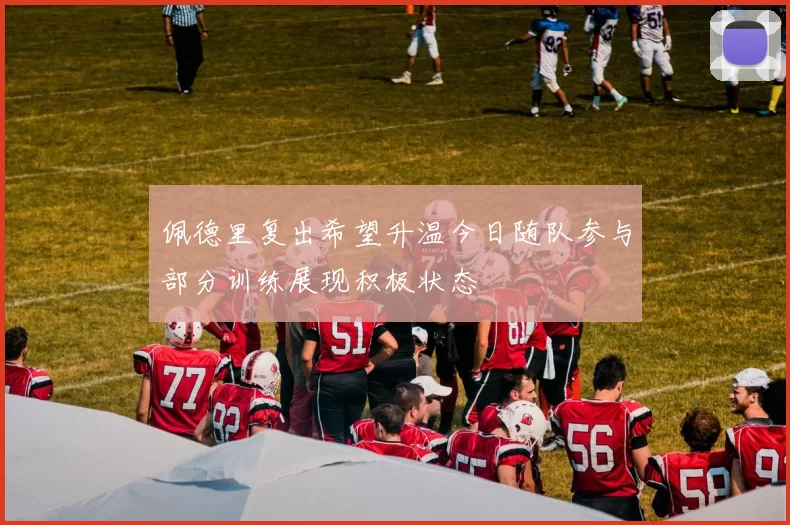佩德里复出希望升温今日随队参与部分训练展现积极状态