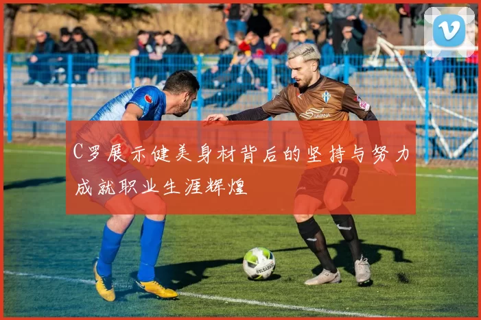C罗展示健美身材背后的坚持与努力成就职业生涯辉煌