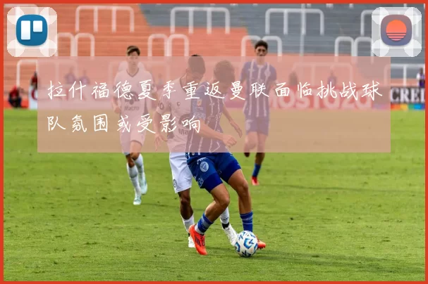 拉什福德夏季重返曼联面临挑战球队氛围或受影响