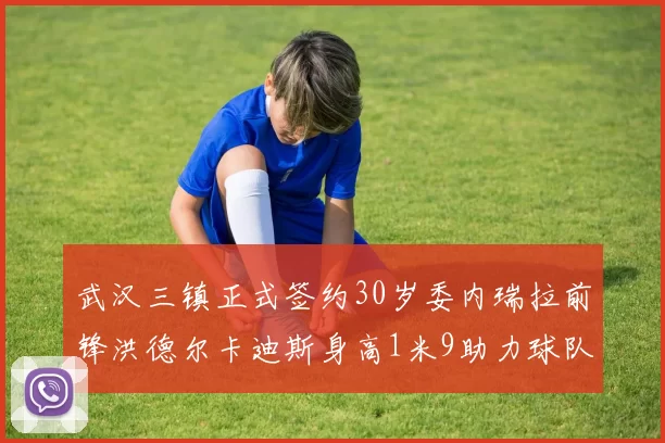 武汉三镇正式签约30岁委内瑞拉前锋洪德尔卡迪斯身高1米9助力球队新赛季