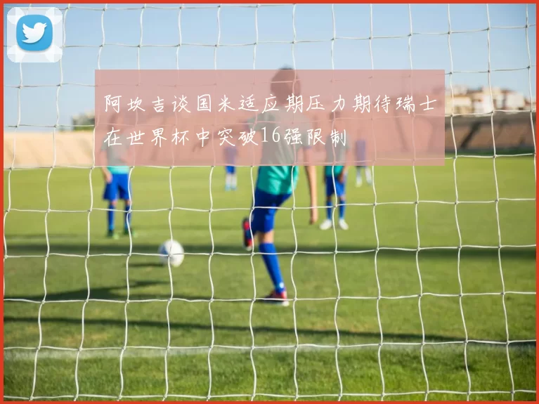 阿坎吉谈国米适应期压力期待瑞士在世界杯中突破16强限制