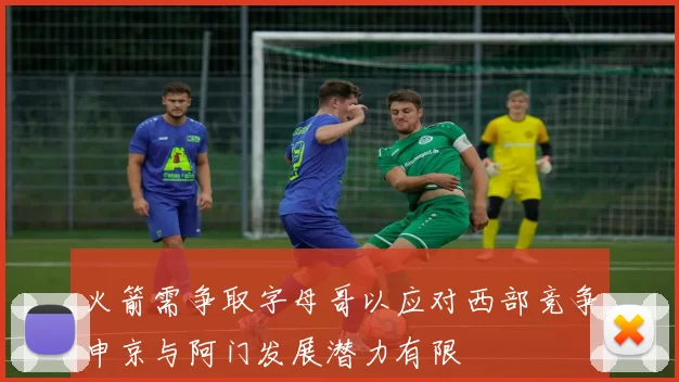 火箭需争取字母哥以应对西部竞争申京与阿门发展潜力有限
