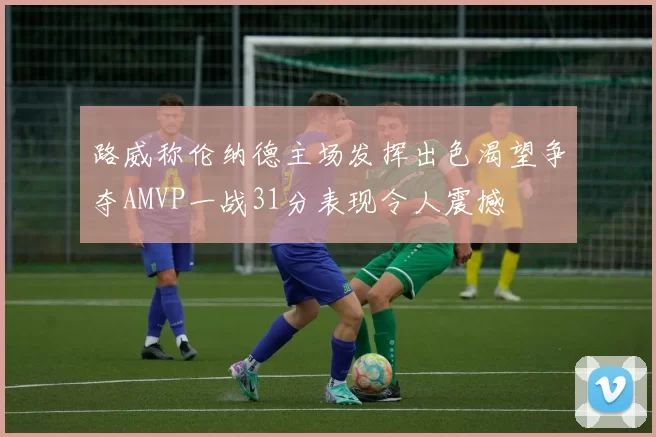 路威称伦纳德主场发挥出色渴望争夺AMVP一战31分表现令人震撼