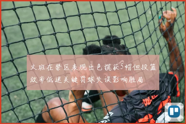 文班在禁区表现出色揽获5帽但投篮效率低迷关键罚球失误影响胜局