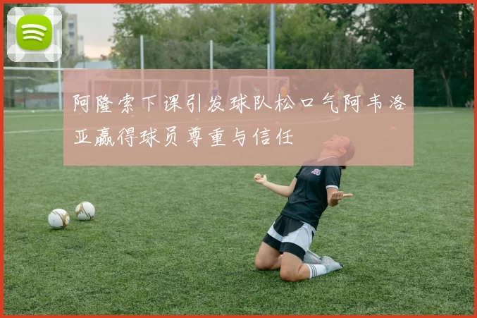 阿隆索下课引发球队松口气阿韦洛亚赢得球员尊重与信任