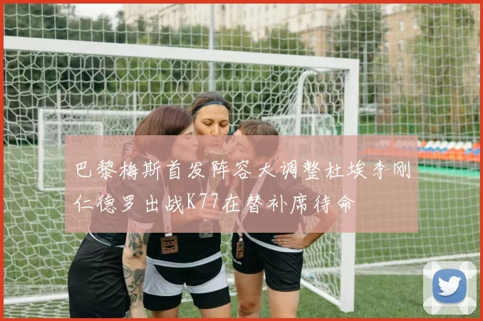 巴黎梅斯首发阵容大调整杜埃李刚仁德罗出战K77在替补席待命