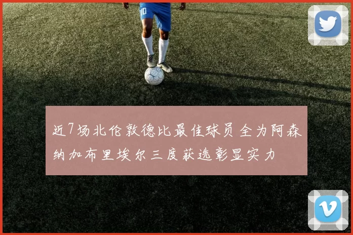 近7场北伦敦德比最佳球员全为阿森纳加布里埃尔三度获选彰显实力
