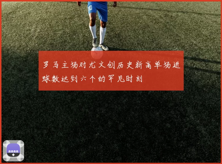 罗马主场对尤文创历史新高单场进球数达到六个的罕见时刻
