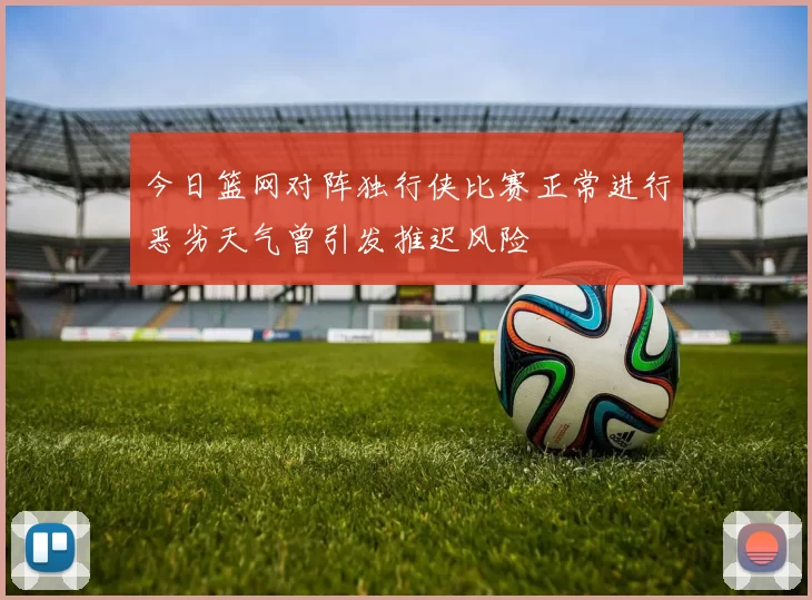 今日篮网对阵独行侠比赛正常进行恶劣天气曾引发推迟风险