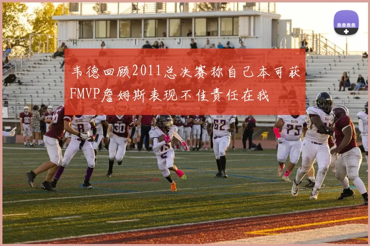 韦德回顾2011总决赛称自己本可获FMVP詹姆斯表现不佳责任在我